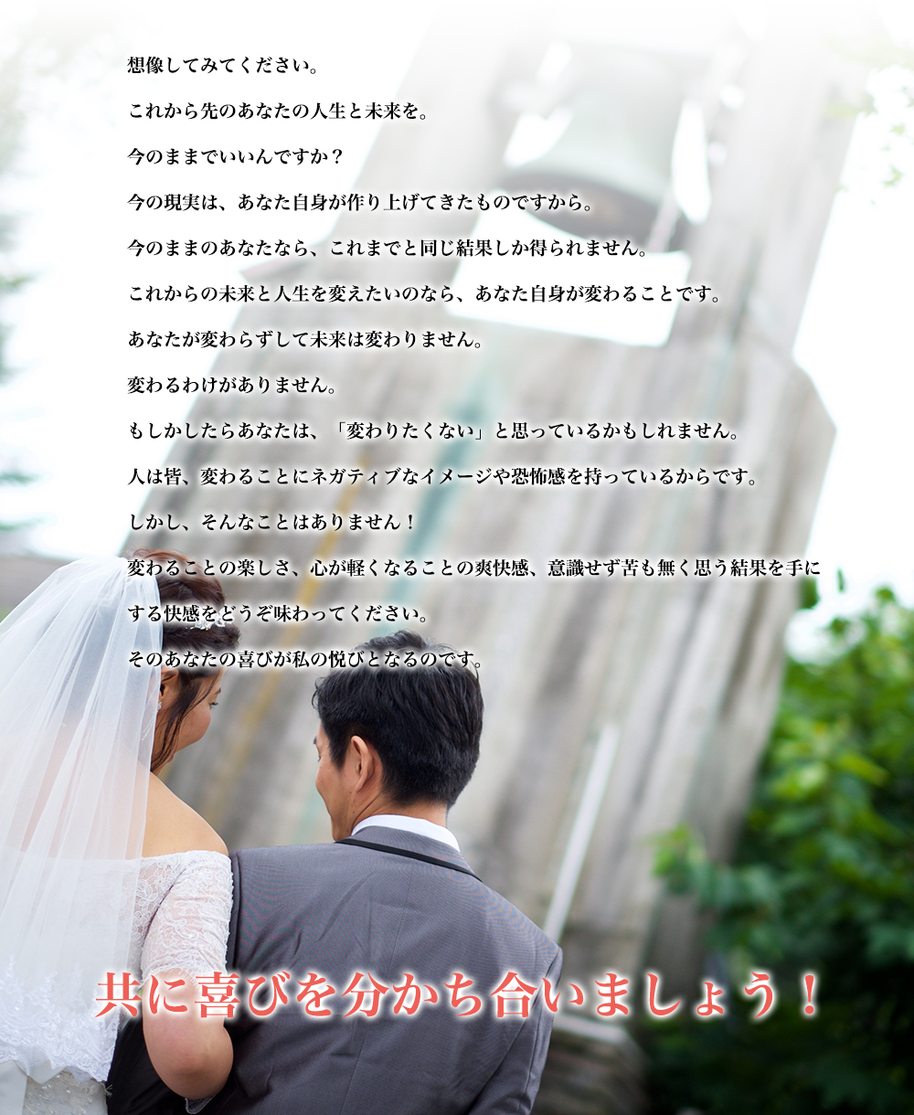 想像してみてください。　これから先のあなたの人生と未来を。今のままでいいんですか？　今の現実は、あなた自身が作り上げてきたものですから。　今のままのあなたなら、これまでと同じ結果しか得られません。　これからの未来と人生を変えたいのなら、あなた自身が変わることです。　あなたが変わらずして未来は変わりません。　変わるわけがありません。　もしかしたらあなたは、「変わりたくない」と思っているかもしれません。　人は皆、変わることにネガティブなイメージや恐怖感を持っているからです。　しかし、そんなことはありません！　変わることの楽しさ、心が軽くなることの爽快感、意識せず苦も無く思う結果を手にする快感をどうぞ味わってください。　そのあなたの喜びが私の悦びとなるのです。　共に喜びを分かち合いましょう！
