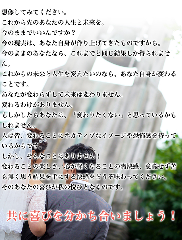想像してみてください。　これから先のあなたの人生と未来を。今のままでいいんですか？　今の現実は、あなた自身が作り上げてきたものですから。　今のままのあなたなら、これまでと同じ結果しか得られません。　これからの未来と人生を変えたいのなら、あなた自身が変わることです。　あなたが変わらずして未来は変わりません。　変わるわけがありません。　もしかしたらあなたは、「変わりたくない」と思っているかもしれません。　人は皆、変わることにネガティブなイメージや恐怖感を持っているからです。　しかし、そんなことはありません！　変わることの楽しさ、心が軽くなることの爽快感、意識せず苦も無く思う結果を手にする快感をどうぞ味わってください。　そのあなたの喜びが私の悦びとなるのです。　共に喜びを分かち合いましょう！